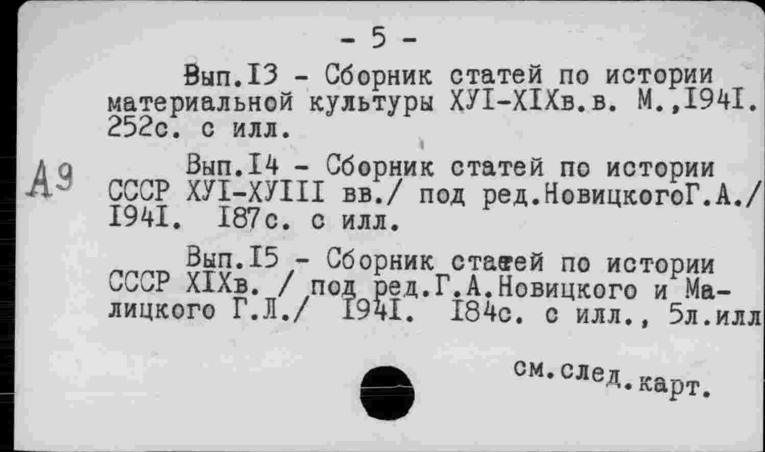 ﻿- 5 -
0ып.13 - Сборник статей по истории материальной культуры ХУІ-ХІХв.в. М.,1941. 252с. с илл.
Вып.14 - Сборник статей по истории СССР ХУІ-ХУІІІ вв./ под ред.НовицкогоГ.А./ 1941. 187с. с илл.
’ Сборник старей по истории оССг Х1Хв. /под ред.Г.А.Новицкого и Малицкого Г.Л./ 1941. 184с. с илл., 5л.илл
е
СМ. СЛел г,а_, Карт.
